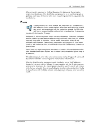 12 The Network Model
Confidential ESM 101 123
When an event is processed by the SmartConnector, the Manager, or the correlation
engine, its endpoints are either identified as a single asset or as an asset belonging to a
particular asset range. A reference to the asset or asset range identifier is populated in the
event schema.
Zones
A zone represents part of the network, and is identified by a contiguous block
of IP addresses. Zones usually represent a functional group within the network
or a subnet, such as a wireless LAN, the engineering network, the VPN or the
DMZ. Zones are also how ESM resolves private networks whose IP ranges may
overlap with other existing IP ranges.
Every asset or address range must have a zone associated with it. ESM comes configured
with the standard global IP address ranges already grouped into zones, so if your network
uses only these public IP addresses, ESM can resolve them without setting up any
additional zones. However, if your network uses subnets or contains one or more private
networks, you must set up zones so that ESM can resolve the IP addresses of the assets on
your network.
SmartConnectors tag incoming events with zones. Each zone is associated with a network;
each network contains a list of zones, and each zone is associated with a specific range of
IP addresses.
The address ranges in zones in the same network cannot overlap. Any given IP address will
be contained within the address range of at most one zone in that network.
When the SmartConnector processes an event, it evaluates each of the IP addresses
involved in that event and tries to locate the zone associated with that IP address among
an ordered list of networks. If a matching zone is found, the search is over. If not, it moves
on to the next network in the order specified during SmartConnector configuration. Finally,
it always finishes with the Global network, which, by default, will always come back with a
match.
 