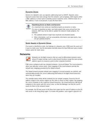 12 The Network Model
Confidential ESM 101 125
Dynamic Zones
Devices in a dynamic zone use dynamic addressing (such as DHCP). Dynamic zones
represent assets that come and go from the network, such as laptops. ESM requires either
a MAC address or a host name to identify assets in dynamic zones. ESM first looks for a
MAC address; if one is not present, it uses the host name.
Static Assets in Dynamic Zones
If an asset is classified as static, but belongs to a dynamic zone, ESM treats the asset as if
it was in a static zone. See the description and links above for how ESM asset auto-creation
feature works for static zones.
Networks
Networks are ArcSight resources that are used to differentiate between zones
whose IP ranges overlap, such as when branch locations assign the same private
address spaces to resources used in other corporate locations.
ESM comes configured with two standard networks: Local and Global. The Local network is
where you add your custom zones. Zone mappings in the Local network override the
default zone mappings provided by the Global network.
The Global network provides default zone mapping if no local networks are defined, and
automatically provides the correct addressing information to ArcSight SmartConnectors
when they are installed.
The example below shows all the networks for our sample company. Several of the IP
address ranges in the various regions are the same as those in other regions. By assigning
the correct networks to the respective SmartConnectors, the SmartConnectors will tag all
endpoints in the events with the correct zone, so that the Manager can find the correct
assets for them in the network model.
For example, the IIS web server in the New York region has the same IP address as the IIS
web server in the Hong Kong region. To resolve this problem, each region is placed in its
Classifying Zones as Static and Dynamic
It is important that zones are classified properly as dynamic or static.
If a zone is classified as static, but hosts assets that come and go from the
network, ESM may not be able to update the network model properly. For
example:
• The updated network might have duplicate and disabled assets.
• Other information, such as vulnerability information and open ports, may
not get updated properly.
 