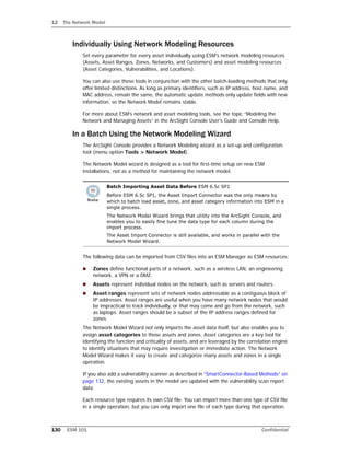 12 The Network Model
130 ESM 101 Confidential
Individually Using Network Modeling Resources
Set every parameter for every asset individually using ESM's network modeling resources
(Assets, Asset Ranges, Zones, Networks, and Customers) and asset modeling resources
(Asset Categories, Vulnerabilities, and Locations).
You can also use these tools in conjunction with the other batch-loading methods that only
offer limited distinctions. As long as primary identifiers, such as IP address, host name, and
MAC address, remain the same, the automatic update methods only update fields with new
information, so the Network Model remains stable.
For more about ESM’s network and asset modeling tools, see the topic “Modeling the
Network and Managing Assets” in the ArcSight Console User’s Guide and Console Help.
In a Batch Using the Network Modeling Wizard
The ArcSight Console provides a Network Modeling wizard as a set-up and configuration
tool (menu option Tools > Network Model).
The Network Model wizard is designed as a tool for first-time setup on new ESM
installations, not as a method for maintaining the network model.
The following data can be imported from CSV files into an ESM Manager as ESM resources:
 Zones define functional parts of a network, such as a wireless LAN, an engineering
network, a VPN or a DMZ.
 Assets represent individual nodes on the network, such as servers and routers.
 Asset ranges represent sets of network nodes addressable as a contiguous block of
IP addresses. Asset ranges are useful when you have many network nodes that would
be impractical to track individually, or that may come and go from the network, such
as laptops. Asset ranges should be a subset of the IP address ranges defined for
zones.
The Network Model Wizard not only imports the asset data itself, but also enables you to
assign asset categories to those assets and zones. Asset categories are a key tool for
identifying the function and criticality of assets, and are leveraged by the correlation engine
to identify situations that may require investigation or immediate action. The Network
Model Wizard makes it easy to create and categorize many assets and zones in a single
operation.
If you also add a vulnerability scanner as described in “SmartConnector-Based Methods” on
page 132, the existing assets in the model are updated with the vulnerability scan report
data.
Each resource type requires its own CSV file. You can import more than one type of CSV file
in a single operation, but you can only import one file of each type during that operation.
Batch Importing Asset Data Before ESM 6.5c SP1
Before ESM 6.5c SP1, the Asset Import Connector was the only means by
which to batch load asset, zone, and asset category information into ESM in a
single process.
The Network Model Wizard brings that utility into the ArcSight Console, and
enables you to easily fine tune the data type for each column during the
import process.
The Asset Import Connector is still available, and works in parallel with the
Network Model Wizard.
 