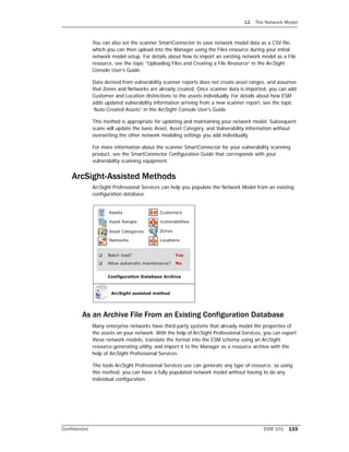 12 The Network Model
Confidential ESM 101 133
You can also set the scanner SmartConnector to save network model data as a CSV file,
which you can then upload into the Manager using the Files resource during your initial
network model setup. For details about how to import an existing network model as a File
resource, see the topic “Uploading Files and Creating a File Resource” in the ArcSight
Console User’s Guide.
Data derived from vulnerability scanner reports does not create asset ranges, and assumes
that Zones and Networks are already created. Once scanner data is imported, you can add
Customer and Location distinctions to the assets individually. For details about how ESM
adds updated vulnerability information arriving from a new scanner report, see the topic
“Auto-Created Assets” in the ArcSight Console User’s Guide.
This method is appropriate for updating and maintaining your network model. Subsequent
scans will update the basic Asset, Asset Category, and Vulnerability information without
overwriting the other network modeling settings you add individually.
For more information about the scanner SmartConnector for your vulnerability scanning
product, see the SmartConnector Configuration Guide that corresponds with your
vulnerability scanning equipment.
ArcSight-Assisted Methods
ArcSight Professional Services can help you populate the Network Model from an existing
configuration database.
As an Archive File From an Existing Configuration Database
Many enterprise networks have third-party systems that already model the properties of
the assets on your network. With the help of ArcSight Professional Services, you can export
these network models, translate the format into the ESM schema using an ArcSight
resource-generating utility, and import it to the Manager as a resource archive with the
help of ArcSight Professional Services.
The tools ArcSight Professional Services use can generate any type of resource, so using
this method, you can have a fully populated network model without having to do any
individual configuration.
 