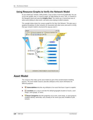 12 The Network Model
134 ESM 101 Confidential
Using Resource Graphs to Verify the Network Model
As you model your network, ESM provides a way to look at each level graphically. You can
access this graphic view, or resource graph, by right-clicking an asset, zone, or network in
the Navigator panel and selecting Graphic View. This shows you a hierarchical view of
what assets belong to what zones, and what zones belong to which networks.
The example below shows the resource graph for the New York Network. This gives you a
graphical breakdown of what networks are associated with what zones and assets to verify
that your network model is structured the way you want it.
Asset Model
The resources that make up the asset model are part of the overall network modeling
process. The asset model resources describe attributes of the assets themselves for
different purposes.
 Vulnerabilities describe any attributes of an asset that leave it open to exploits.
 Locations are a way to override the default geographic location of assets, asset
ranges, asset groups, or zones.
 Asset Categories describe properties of an asset, asset range, or asset group to
establish identity, ownership, and criticality of the assets you have installed on your
network.
 