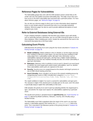 12 The Network Model
Confidential ESM 101 137
Reference Pages for Vulnerabilities
The Vulnerability groups that come with the ESM standard content contain links to the
vendor web sites that publish associated vulnerability data. This helps ensure that users
have access to the latest vulnerability data associated with a particular product. For more
about reference pages, see “Reference Pages” on page 52.
You can also use reference pages to direct users to more information about equipment
leases or asset details using an External ID that refers to an internally maintained
database. Reference pages can also be used to provide additional descriptions of asset
categories you create.
Refer to External Databases Using External IDs
If your company maintains a database that describes your network assets with details,
such as ownership and lease information, you can use ESM's External ID option to refer to
those databases. When modeling your assets, include the external ID for that asset in the
External ID description line of the Asset editor.
Calculating Event Priority
ESM determines the priority of an event using the four factors described in “Evaluate the
Priority Formula” on page 38:
 Model confidence: Model confidence refers to whether or not the target asset has
been modeled in ESM and to what degree. An asset that has been modeled in ESM
using output from a vulnerability scanner will report more information, such as
vulnerabilities exposed and open ports, and thus have a higher model confidence
rating than an asset that was modeled manually and does not contain vulnerability or
open port information.
 Relevance: Relevance refers to whether or not an event is relevant to an asset based
on whether the event targets ports and/or known vulnerabilities, and if so, whether
those vulnerabilities and/or ports are exposed on the asset.
 Severity: Severity scores are assigned based on the attacker and target's presence in
one of ESM's threat tracking active lists.
 Asset Criticality: Asset criticality is set by you in the network modeling process by
categorizing your assets in ESM’s criticality asset categories (/System Asset
Categories/Criticality/Very High, High, Medium, Low, and Very
Low).
The model confidence is higher if an asset is scanned for vulnerabilities and open ports.
The relevance is higher if the attacked port is actually open on the asset, and if the attack
is specifically trying to exploit that vulnerability on that asset.
ESM calculates the priority of an event in part by evaluating whether the targeted port is
open, and whether the target asset exposes the vulnerabilities exploited by a particular
attack.
The overall event priority is calculated based on agentSeverity (see “Event Severity” on
page 31) adjusted by Model Confidence, Relevance, Severity, and Criticality using a
detailed formula.
The Vulnerability event field is populated when the target of the event is an asset that
exposes a vulnerability signature that matches the deviceEventClassID field of the
event. This is described in the Relevance portion of the priority formula in “Evaluate the
Priority Formula” on page 38.
 