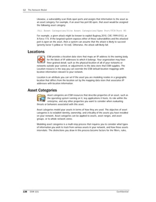 12 The Network Model
138 ESM 101 Confidential
Likewise, a vulnerability scan finds open ports and assigns that information to the asset as
an asset category. For example, if an asset has port 80 open, that asset would be assigned
the following asset category:
/All Asset Categories/Site Asset Categories/Open Port/TCP/Port 80
For example, a given attack might be known to exploit Bugtraq 2010, CVE-1999-0153, or
X-Force 173. If the targeted system exposes either of those vulnerabilities and the attacked
port is open on the asset, then a system can assume that the attack is likely to succeed
(priority factor 5-yellow or 10-red). Otherwise, the attack will likely fail.
Locations
ESM provides a location data store that maps an IP address to the owning body
for the block of IP addresses to which it belongs. Your organization may have
finer-grained detail, such as the physical location of all of your networks or
networks outside your control, or adjustments to the data store that ESM supplies. The
Location resource is the way you can override the ESM default location mappings with
location information relevant to your network.
Location is an attribute you can set if the asset you are modeling resides in a geographic
location that differs from the location set by the mapping data store that associates IP
addresses with location information.
Asset Categories
Asset categories are ESM resources that describe properties of an asset, such as
the operating system running on it, key applications it hosts, its role within the
enterprise, and any other properties you want to consider when evaluating
threats or behaviors associated with this asset.
Asset categories model your assets in terms of how they are used. The objective of asset
categories is to establish identity, ownership, and criticality of the assets you have installed
on your network. Asset categories can be applied to assets, asset ranges, and asset
groups, or to whole network zones.
Modeling asset categories is a multi-step process that requires you to consider what types
of information you wish to track from various assets in your network, and how those assets
interrelate. The distinctions you draw in this process become factors for the filters, rules,
 