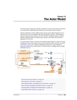 Confidential ESM 101 143
Chapter 13
The Actor Model
The actors feature enables you to build a model of the users in your network environment
so you know who is doing what with resources on your network, when, and how.
Identity management systems (IDMs) protect network assets while managing access to
ranges of users, such as employees with security clearances, partners, and contractors.
One user may have many accounts, user IDs, and roles on different systems, making it
difficult to follow what they are doing on your network, and whether their behavior is
appropriate for their role.
The actors feature creates a real-time user model that maps humans or agents to activity
in applications and on the network. Once the actor model is in place, you can use related
information on page 146 to visualize relationships among actors, and correlation to
determine if their activity is above board. The actors feature is available with an ArcSight
IdentityView license.
“How the Actors Feature Works” on page 144
“Actor Resource Framework” on page 144
“Actor Global Variables: Identifying Actors from Events” on page 145
“Actor Channels: Navigating Thousands of Actors” on page 146
“Category Models: Analyzing Actor Relationships” on page 146
“Actor Model Import Connector” on page 146
 
