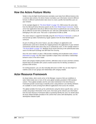 13 The Actor Model
144 ESM 101 Confidential
How the Actors Feature Works
Similar to how ArcSight SmartConnectors normalize event data from different devices into
a common data schema, the Actors feature normalizes user information stored in different
formats in different authentication data stores to create a profile that identifies users on
your network.
In the example diagram in “The Actor Model” on page 143, ESM receives the actor data
from the Microsoft Active Directory system via the Actor Model Import Connector. Events
arrive from applications that all use different data stores to authenticate user activity, which
all use different account IDs to identify the user John Zed. ESM identifies the activity as all
belonging to the same actor. That actor is represented in ESM as JOHN.
The actors feature is supported internally using the Actor Resource Framework, a series of
internal look-up tables maintained by regular updates from the Actor Model Import
connector.
As part of setting up the actors feature, you also configure an applications and
authenticators active list to identify the mapping between the applications in your network
environment and the data stores they use to authenticate users. In the example shown in
“The Actor Model” on page 143, Windows Server Active Directory is the authentication data
source for Microsoft Exchange and SAP Real-Time Security.
Once the actor model is in place, ESM provides modeling and visualization tools (related
information on page 146) that make it possible to depict direct and indirect relationships
between actors in the Actor model.
Actors and category models provide real-time, drill-down views of users and their activities
beyond what was possible with custom-created session lists for identity correlation in
previous ESM versions.
For testing purposes, you can also manually add actors to ESM. You can also import or
redefine views of user groups and relationships with category models.
Actor Resource Framework
As shown below, when events arrive at the Manager, resources that use conditions or
select fields invoke one or more of the actor global variables provided in ESM standard
content. These global variables and the actor data maintained in the Actor Resource
Framework provide several ways to identify actors using whatever user identity attributes
are available in events arriving from different applications from across the network.
The global variables first look up the authenticator using the device-specific data, such as
vendor and product information in the event, then look up the relevant user information
from the Actor Resource Framework tables to positively identify the actor. For details about
the Actor Global Variables provided in the content that comes with IdentityView, see the
IdentityView Solution Guide.
 