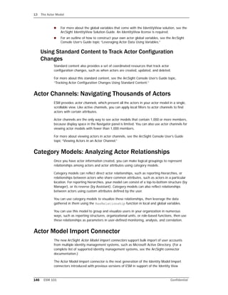 13 The Actor Model
146 ESM 101 Confidential
 For more about the global variables that come with the IdentityView solution, see the
ArcSight IdentityView Solution Guide. An IdentityView license is required.
 For an outline of how to construct your own actor global variables, see the ArcSight
Console User’s Guide topic “Leveraging Actor Data Using Variables.”
Using Standard Content to Track Actor Configuration
Changes
Standard content also provides a set of coordinated resources that track actor
configuration changes, such as when actors are created, updated, and deleted.
For more about this standard content, see the ArcSight Console User’s Guide topic,
“Tracking Actor Configuration Changes Using Standard Content.”
Actor Channels: Navigating Thousands of Actors
ESM provides actor channels, which present all the actors in your actor model in a single,
scrollable view. Like active channels, you can apply local filters to actor channels to find
actors with certain attributes.
Actor channels are the only way to see actor models that contain 1,000 or more members,
because display space in the Navigator panel is limited. You can also use actor channels for
viewing actor models with fewer than 1,000 members.
For more about viewing actors in actor channels, see the ArcSight Console User’s Guide
topic “Viewing Actors in an Actor Channel.”
Category Models: Analyzing Actor Relationships
Once you have actor information created, you can make logical groupings to represent
relationships among actors and actor attributes using category models.
Category models can reflect direct actor relationships, such as reporting hierarchies, or
relationships between actors who share common attributes, such as actors in a particular
location. For reporting hierarchies, your model can consist of a top-to-bottom structure (by
Manager), or its reverse (by Assistant). Category models can also reflect relationships
between actors using custom attributes defined by the user.
You can use category models to visualize these relationships, then leverage the data
gathered in them using the HasRelationship function in local and global variables.
You can use this model to group and visualize users in your organization in numerous
ways, such as reporting structures, organizational units, or role-based functions, then use
these relationships as parameters in user-defined monitoring, analysis, and correlation.
Actor Model Import Connector
The new ArcSight Actor Model Import connectors support bulk import of user accounts
from multiple identity management systems, such as Microsoft Active Directory. (For a
complete list of supported identity management systems, see the ArcSight connector
documentation.)
The Actor Model Import connector is the next generation of the Identity Model Import
connectors introduced with previous versions of ESM in support of the Identity View
 