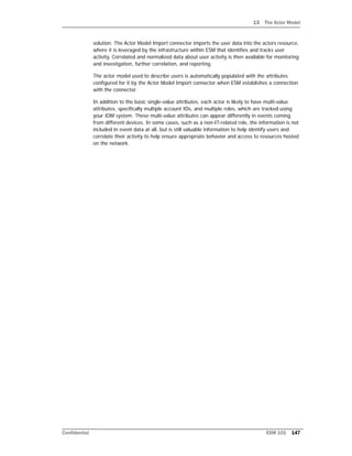 13 The Actor Model
Confidential ESM 101 147
solution. The Actor Model Import connector imports the user data into the actors resource,
where it is leveraged by the infrastructure within ESM that identifies and tracks user
activity. Correlated and normalized data about user activity is then available for monitoring
and investigation, further correlation, and reporting.
The actor model used to describe users is automatically populated with the attributes
configured for it by the Actor Model Import connector when ESM establishes a connection
with the connector.
In addition to the basic single-value attributes, each actor is likely to have multi-value
attributes, specifically multiple account IDs, and multiple roles, which are tracked using
your IDM system. These multi-value attributes can appear differently in events coming
from different devices. In some cases, such as a non-IT-related role, the information is not
included in event data at all, but is still valuable information to help identify users and
correlate their activity to help ensure appropriate behavior and access to resources hosted
on the network.
 