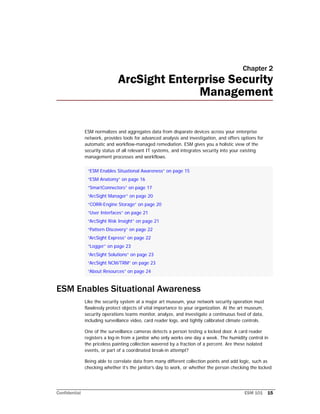 Confidential ESM 101 15
Chapter 2
ArcSight Enterprise Security
Management
ESM normalizes and aggregates data from disparate devices across your enterprise
network, provides tools for advanced analysis and investigation, and offers options for
automatic and workflow-managed remediation. ESM gives you a holistic view of the
security status of all relevant IT systems, and integrates security into your existing
management processes and workflows.
ESM Enables Situational Awareness
Like the security system at a major art museum, your network security operation must
flawlessly protect objects of vital importance to your organization. At the art museum,
security operations teams monitor, analyze, and investigate a continuous feed of data,
including surveillance video, card reader logs, and tightly calibrated climate controls.
One of the surveillance cameras detects a person testing a locked door. A card reader
registers a log-in from a janitor who only works one day a week. The humidity control in
the priceless painting collection wavered by a fraction of a percent. Are these isolated
events, or part of a coordinated break-in attempt?
Being able to correlate data from many different collection points and add logic, such as
checking whether it’s the janitor’s day to work, or whether the person checking the locked
“ESM Enables Situational Awareness” on page 15
“ESM Anatomy” on page 16
“SmartConnectors” on page 17
“ArcSight Manager” on page 20
“CORR-Engine Storage” on page 20
“User Interfaces” on page 21
“ArcSight Risk Insight” on page 21
“Pattern Discovery” on page 22
“ArcSight Express” on page 22
“Logger” on page 23
“ArcSight Solutions” on page 23
“ArcSight NCM/TRM” on page 23
“About Resources” on page 24
 