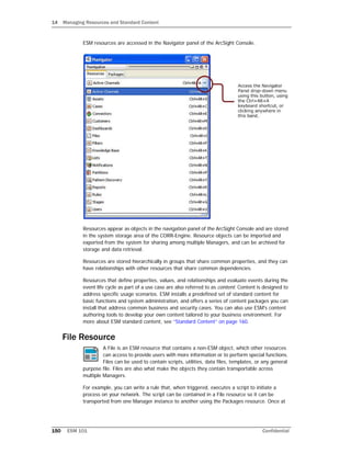 14 Managing Resources and Standard Content
150 ESM 101 Confidential
ESM resources are accessed in the Navigator panel of the ArcSight Console.
Resources appear as objects in the navigation panel of the ArcSight Console and are stored
in the system storage area of the CORR-Engine. Resource objects can be imported and
exported from the system for sharing among multiple Managers, and can be archived for
storage and data retrieval.
Resources are stored hierarchically in groups that share common properties, and they can
have relationships with other resources that share common dependencies.
Resources that define properties, values, and relationships and evaluate events during the
event life cycle as part of a use case are also referred to as content. Content is designed to
address specific usage scenarios. ESM installs a predefined set of standard content for
basic functions and system administration, and offers a series of content packages you can
install that address common business and security cases. You can also use ESM's content
authoring tools to develop your own content tailored to your business environment. For
more about ESM standard content, see “Standard Content” on page 160.
File Resource
A File is an ESM resource that contains a non-ESM object, which other resources
can access to provide users with more information or to perform special functions.
Files can be used to contain scripts, utilities, data files, templates, or any general
purpose file. Files are also what make the objects they contain transportable across
multiple Managers.
For example, you can write a rule that, when triggered, executes a script to initiate a
process on your network. The script can be contained in a File resource so it can be
transported from one Manager instance to another using the Packages resource. Once at
 
