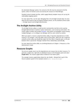 14 Managing Resources and Standard Content
Confidential ESM 101 151
the destination Manager system, the contents of the file must be extracted to the file
system, where its function can be accessed by the resources on that Manager.
Standard content includes two files, which supply Velocity template macros for use by the
vulnerability mapping system.
For more about Files, see the topic Managing Files in the ArcSight Console Help. For more
about the file resources that accompany standard content, see the Standard Content Guide
— ArcSight System and ArcSight Administration.
The ArcSight Archive Utility
The ArcSight Archive utility is a multi-function command-line tool that can be used by
ArcSight Administrators to perform routine maintenance, such as back-up and restore. The
archive utility is another way, besides Packages, that authors can propagate content among
multiple Managers, or to configure one Manager with the same content as another.
When you export a resource using the Archive utility, it may have dependencies on other
resources. For example, a rule may utilize (refer to) three filters. When the rule is exported
using the archive utility, you should also export the three filters it depends upon, so the join
between them is preserved. Packages maintain these relationships automatically.
For more about the archive utility, see Archiving Resources in Chapter 3, Resources, of the
Administrator's Guide.
Resource Graphs
You can use a graph view to see the dependencies one resource has on other resources. To
generate a graph view, right-click an individual resource in the Navigator panel and select
Graph View. The resource graph will be rendered in the Viewer panel.
The example resource graph below shows the rule Hostile - Attempt that is part of the
threat escalation system in the standard content (/All Rules/ArcSight
 