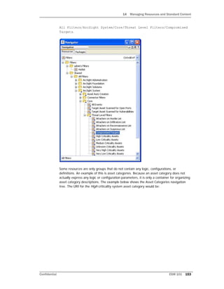 14 Managing Resources and Standard Content
Confidential ESM 101 153
All Filters/ArcSight System/Core/Threat Level Filters/Compromised
Targets.
Some resources are only groups that do not contain any logic, configurations, or
definitions. An example of this is asset categories. Because an asset category does not
actually express any logic or configuration parameters, it is only a container for organizing
asset category descriptions. The example below shows the Asset Categories navigation
tree. The URI for the High criticality system asset category would be:
 