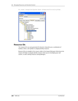 14 Managing Resources and Standard Content
154 ESM 101 Confidential
All Asset Categories/System Asset Categories/Criticality/High.
Resource IDs
The resource ID is an auto-generated 25-character string that uses a combination of
numbers, letters, and symbols to uniquely identify resources.
Resource IDs are viewable in the resource editor in the Inspect/Edit panel. Referring to the
resource ID helps to uniquely identify resources when you are developing your own
content, or when sharing resources among Managers.
 