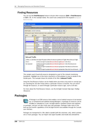 14 Managing Resources and Standard Content
156 ESM 101 Confidential
Finding Resources
You can use the Find Resource feature to locate other resources (Edit > Find Resource
or Ctrl + F). In the example below, the search was conducted for the keyword network
monitoring.
This sample search found all resources designated as part of the network monitoring
foundation. Highlight one of the items returned in a Find window to view its details in the
Details pane. This example shows the details of the filter Inbound Traffic.
Using the Find Resource feature can be helpful when you know a key word or concept you
are searching for, but don’t know where a particular resource is located. You can search
through all resources, or search through a particular resource type, such as all rules.
For more about the Find Resource feature, see the ArcSight Console Help topic Finding
Resources.
Packages
A Package is an ESM resource that enables a set of related resources to be backed
up, or transported and updated among Managers. A package of resources can be
installed or unloaded as a unit. ArcSight delivers standard content and solutions
as packages, and you can also create your own packages. Packages make some of the
back-up and transfer capabilities of the ArcSight Archive tool available through the Console
user interface.
Packages are transported in a file called a bundle (with the extension .arb), which contains
one or more packages. You can import and export bundles and install and uninstall the
 