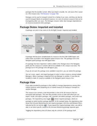 14 Managing Resources and Standard Content
Confidential ESM 101 157
packages that the bundles contain. When you import a bundle, the .arb source file is saved
as a File resource (see “File Resource” on page 150).
Packages can be used to transport content for a family of use cases, and they can also be
used to transport blocks of unrelated resources, or a core of common resources that can be
leveraged by other use cases. The Packages resource editor also manages dependencies
on resources located in other packages.
Package States: Imported and Installed
A package can exist in two states in the ArcSight Console: imported and installed.
A package that has been installed loads its resources into the ESM CORR-Engine and
makes them accessible in the Navigator panel resource tree. The package icon in the
Navigator panel package view will appear blue.
If a package has been imported, it will be visible in the Package view in the Navigator
panel, but the resources it contains will not be available in the resource tree view. The
package icon in the package view will appear grey.
If you do not want the package to be available in any form, you can delete the package.
You can create, export, and import packages in order to share resources among multiple
Managers. When a package is imported from one Manager to another, it must also be
installed to make its resources available in the Navigator panel resource tree.
Package View
A key value provided by packages is their ability to manage dependencies among other
related resources when preparing sets of related resources for backup or transport to
another Manager.
The resource tree contains a tab that provides a view of the all resources that are
associated with packages. This view also provides access to tools with which you can
import, install, and export packages, edit, uninstall, and delete packages, and create new
packages. The dependency view toggle ( ) shows required packages, which are
packages on which another package depends. In the example below, the dependency view
shows that Intrusion Monitoring has two required packages, Anti Virus and Network Filters,
indicated by the red asterisk ( ). If you expand the required package nodes, you will be
able to see which specific resources the Intrusion Monitoring package depends upon.
Toggling the dependency view off shows only the contents of the package itself.
 
