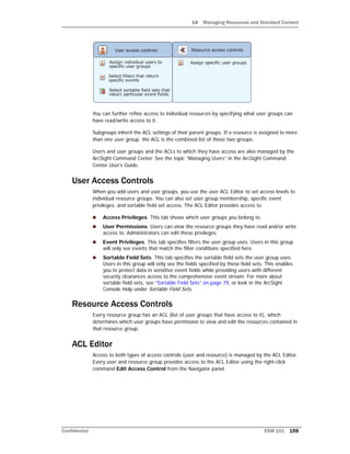 14 Managing Resources and Standard Content
Confidential ESM 101 159
You can further refine access to individual resources by specifying what user groups can
have read/write access to it.
Subgroups inherit the ACL settings of their parent groups. If a resource is assigned to more
than one user group, the ACL is the combined list of those two groups.
Users and user groups and the ACLs to which they have access are also managed by the
ArcSight Command Center. See the topic “Managing Users” in the ArcSight Command
Center User’s Guide.
User Access Controls
When you add users and user groups, you use the user ACL Editor to set access levels to
individual resource groups. You can also set user group membership, specific event
privileges, and sortable field set access. The ACL Editor provides access to:
 Access Privileges. This tab shows which user groups you belong to.
 User Permissions. Users can view the resource groups they have read and/or write
access to. Administrators can edit these privileges.
 Event Privileges. This tab specifies filters the user group uses. Users in this group
will only see events that match the filter conditions specified here.
 Sortable Field Sets. This tab specifies the sortable field sets the user group uses.
Users in this group will only see the fields specified by these field sets. This enables
you to protect data in sensitive event fields while providing users with different
security clearances access to the comprehensive event stream. For more about
sortable field sets, see “Sortable Field Sets” on page 79, or look in the ArcSight
Console Help under Sortable Field Sets.
Resource Access Controls
Every resource group has an ACL (list of user groups that have access to it), which
determines which user groups have permission to view and edit the resources contained in
that resource group.
ACL Editor
Access to both types of access controls (user and resource) is managed by the ACL Editor.
Every user and resource group provides access to the ACL Editor using the right-click
command Edit Access Control from the Navigator panel.
 