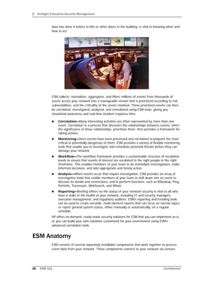 2 ArcSight Enterprise Security Management
16 ESM 101 Confidential
door has done it before to this or other doors in the building, is vital to knowing when and
how to act.
ESM collects, normalizes, aggregates, and filters millions of events from thousands of
assets across your network into a manageable stream that is prioritized according to risk,
vulnerabilities, and the criticality of the assets involved. These prioritized events can then
be correlated, investigated, analyzed, and remediated using ESM tools, giving you
situational awareness and real-time incident response time.
 Correlation—Many interesting activities are often represented by more than one
event. Correlation is a process that discovers the relationships between events, infers
the significance of those relationships, prioritizes them, then provides a framework for
taking actions.
 Monitoring—Once events have been processed and correlated to pinpoint the most
critical or potentially dangerous of them, ESM provides a variety of flexible monitoring
tools that enable you to investigate and remediate potential threats before they can
damage your network.
 Workflow—The workflow framework provides a customizable structure of escalation
levels to ensure that events of interest are escalated to the right people in the right
timeframe. This enables members of your team to do immediate investigations, make
informed decisions, and take appropriate and timely action.
 Analysis—When events occur that require investigation, ESM provides an array of
investigative tools that enable members of your team to drill down into an event to
discover its details and connections, and to perform functions, such as NSlookup, Ping,
PortInfo, Traceroute, WebSearch, and Whois.
 Reporting—Briefing others on the status of your network security is vital to all who
have a stake in the health of your network, including IT and security managers,
executive management, and regulatory auditors. ESM’s reporting and trending tools
can be used to create versatile, multi-element reports that can focus on narrow topics
or report general system status, either manually or automatically, on a regular
schedule.
HP offers on-demand, ready-made security solutions for ESM that you can implement as-is,
or you can build your own solutions customized for your environment using ESM’s
advanced correlation tools.
ESM Anatomy
ESM consists of several separately installable components that work together to process
event data from your network. These components connect to your network via sensors
 
