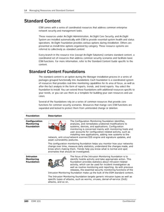 14 Managing Resources and Standard Content
160 ESM 101 Confidential
Standard Content
ESM comes with a series of coordinated resources that address common enterprise
network security and management tasks.
These resources under ArcSight Administration, ArcSight Core Security, and ArcSight
System are installed automatically with ESM to provide essential system health and status
operations. ArcSight Foundation provides various options during installation. Others are
presented as install-time options organized by category. These resource systems are
referred to collectively as standard content.
Every branch in the resource tree (except ArcSight Solutions) contains standard content, a
coordinated set of resources that address common security scenarios and facilitate basic
ESM functions. For more information, refer to the Standard Content Guide specific to the
content.
Standard Content Foundations
The standard content is an option during the Manager installation process in a series of
packages grouped functionally into foundations. Each foundation is a coordinated system
of resources that provides real-time monitoring capabilities for its area of focus, as well as
after-the-fact analysis in the form of reports, trends, and trend reports. You select the
foundation to install. You can extend these foundations with additional resources specific to
your needs, or you can use them as a template for building your own resources and use
cases.
Several of the foundations rely on a series of common resources that provide core
functions for common security scenarios. Resources that mange core ESM functions are
expanded and locked to protect them from unintended change or deletion.
Foundation Description
Configuration
Monitoring
Foundation
The Configuration Monitoring foundation identifies,
analyzes, and remediates undesired modifications to
systems, devices, and applications. Configuration
monitoring is concerned mainly with monitoring hosts and
user accounts for configuration-related activity, such as
installing new applications, adding new systems to the
network, anti-virus/network scanner/IDS engine and signature updates, and
asset vulnerability postures.
The configuration monitoring foundation helps you monitor how your networks
change over time, measure daily statistics, understand the changes made, and
know who’s making them. Trends help you know what is normal and spot
anomalies that should be investigated.
Intrusion
Monitoring
Foundation
The focus of the Intrusion Monitoring foundation is to
identify hostile activity and take appropriate action. This
foundation provides statistics about intrusion-related
activity, which can be used for incident investigation as
well as routine monitoring and reporting. As with previous
releases, the essential security monitoring functions of the
Intrusion Monitoring foundation make up the bulk of the ESM standard content.
The Intrusion Monitoring foundation targets generic intrusion types as well as
specific types of attacks, such as worms, viruses, denial-of-service (DoS)
attacks, and so on.
 