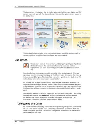 14 Managing Resources and Standard Content
162 ESM 101 Confidential
The core content infrastructure also serves the systems and solutions you deploy, and ESM
content you create yourself. The diagram below shows how the system content is used by
the ESM system.
The standard features included in the core content support basic ESM functions, such as
network modeling, correlation, basic monitoring, and benchmarking.
Use Cases
Use cases are a way to view, configure, and transport specially developed sets
of related resources that address specific security issues and business
requirements. Use cases are currently available for ArcSight-created content
only.
Once installed, use cases are presented in a new tab in the Navigator panel. When you
open a use case, the viewer panel displays all the different types of resources that make up
that use case and the types of devices whose events they operate on in a single view. This
makes it easy to see what resources are related to others.
For example, the ArcSight standard content usage scenario Internal Reconnaissance is
made up of two active lists, two data monitors, three filters, an asset category, two rules,
and a dashboard to monitor internal reconnaissance activity by users and machines. In the
Use Cases view, all these resources are displayed and accessible for editing from a single
panel.
Use cases are delivered by ArcSight in packages (ArcSight Resource Bundles [.arb]) ready
to be installed from the new Jumpstart directory. The Jumpstart directory delivers
ArcSight start-up content designed to streamline the process of getting your ESM
environment customized and online analyzing events quickly.
Configuring Use Cases
For resources that require configuration with values specific to your operating environment,
the Use Cases feature provides a Use Case configuration wizard to configure them in a
simple, centralized operation. The Use Case configuration wizard works on individual use
cases and Master use cases.
 
