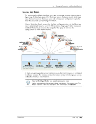 14 Managing Resources and Standard Content
Confidential ESM 101 163
Master Use Cases
For scenarios with multiple related use cases, you can manage common resources shared
by a group of related use cases with a Master use case. A Master use case is simply a use
case of shared resources. Master use cases help centralize any configuration required to
tailor the use case to your operating environment.
When a Master Use Case is present, the Use Case configuration wizard for the Master use
case is automatically launched when the ARB containing the group of related use cases is
installed. The individual use cases that are part of that group all reference the
configurations set in the Master Use Case.
A single package may contain several related use cases. Common resources are centralized
in a Master use case. The use case configuration wizard configures that single use case as
well as the master use case resources.
How to identify a Master use case in a resource tree.
Master use cases look the same as regular use cases in the resource tree. The
Master use case is the only one whose title contains the word Master.
 
