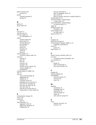 Confidential ESM 101 167
pattern discovery 98
overview 22
priority
customize formula 43
formula 38
Q
queries 92
query viewers 84
R
raw event 71
real-time rules 63
reference pages 52
for vulnerabilities 137
reports
archived reports 96
delta reports 97
focused reports 97
job scheduler 97
overview 91
queries 92
templates 95
trends 93
types 96
resource graphs 151
verify the network model 134
resources
channel 78
files 150
find 156
overview 149
packages 156
resource access controls 159
resource graphs 151
scheduling 97
retention policy, in CORRE 102
roles 10
rules 56
actions and thresholds 59
aggregation 58
channel 63, 77
correlation events 59
deploying rules in real time 63
how rules are evaluated 58
how rules use active lists 60
how rules work 56
how they use session lists 63
testing rules in a rules channel 63
S
scheduled jobs manager 98
sensor 109
session list
rules 63
SmartConnectors 17
aggregate events 35
apply event categories 32
configuration 36
execute commands 36
filter and aggregate events 35
filter events 35
look up customer and zone in network model 34
sortable field sets 79
source/destination, attacker/target
a trojan attack 113
source/destination, attacker/targett
an external attack 112
stages 48
standard content 160
foundations 160
status monitor event
see ASM event 72
system content 161
T
templates 95
threat level formula 38
Threat Response Manager (TRM) 23, 24
integration commands 87
trends 93
queries 92
trojan attack 113
U
uniform resource identifier (URI) 152
use cases
in standard content foundations 160
user interfaces 21
users
groups 49
paths through ESM 14
user access controls 159
V
variables 68
velocity templates 69
vulnerabilities
and event priority 137
overview 135
scans 135
W
workflow
annotations 46
knowledge base 51
notifications 49
reference pages 52
stages 48
users and user groups 49
Z
zones
dynamic and static 124
overview 123
 