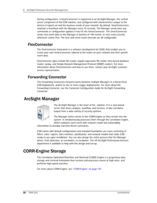 2 ArcSight Enterprise Security Management
20 ESM 101 Confidential
During configuration, a SmartConnector is registered to an ArcSight Manager, the central
server component of the ESM solution, and configured with characteristics unique to the
devices it reports on and the business needs of your network. By default, SmartConnectors
maintain a heartbeat with the Manager every 10 seconds. The Manager sends back any
commands or configuration updates it has for the SmartConnector. The SmartConnector
sends new event data to the Manager in batches of 100 events, or once every second,
whichever comes first. The time and event count intervals are all configurable.
FlexConnector
The FlexConnector framework is a software development kit (SDK) that enables you to
create your own SmartConnector tailored to the nodes on your network and their specific
event data.
FlexConnector types include file reader, regular expression file reader, time-based database
reader, syslog, and Simple Network Management Protocol (SNMP) readers. For more
information about FlexConnectors and how to use them, contact your ArcSight customer
service representative.
Forwarding Connector
The Forwarding Connectors forward events between multiple Managers in a hierarchical
ESM deployment, and/or to one or more Logger deployments. For more about the
Forwarding Connector, see the Connector Configuration Guide for ArcSight Forwarding
Connector.
ArcSight Manager
The ArcSight Manager is the heart of the solution. It is a Java-based
server that drives analysis, workflow, and services. It also correlates
output from a wide variety of security systems.
The Manager writes events to the CORR-Engine as they stream into the
system. It simultaneously processes them through the correlation engine,
which evaluates each event with network model and vulnerability
information to develop real-time threat summaries.
ESM comes with default configurations and standard foundation use cases consisting of
filters, rules, reports, data monitors, dashboards, and network models that make ESM
ready to use upon installation. You can also design the entire process that the Manager
drives, from detection, to correlation, to escalation. The HP ArcSight Professional Services
department is available to help with this design and set-up.
CORR-Engine Storage
The Correlation Optimized Retention and Retrieval (CORR) Engine is a proprietary data
storage and retrieval framework that receives and processes events at high rates, and
performs high-speed searches.
For more about CORR-Engine, see “CORR-Engine” on page 101.
 