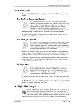 2 ArcSight Enterprise Security Management
Confidential ESM 101 21
User Interfaces
ESM provides the following interfaces depending on your role and the tasks you need to
perform.
The ArcSight Command Center
The ArcSight Command Center provides a streamlined interface for
managing users, storage, and event data; monitoring events and running
reports; and configuring storage, updating licenses, managing component
authentication, and setting up storage notifications. With content
management, you can establish peer relationships with other ESM
installations, search, and synchronize ESM content across peers. Searches
ranging from simple to complex are easy to configure and saved for regular use.
For details about the ArcSight Command Center and how to use its features, see the
ArcSight Command Center User’s Guide.
The ArcSight Console
The ArcSight Console is a workstation-based interface intended for use by
your full-time security staff in a Security Operations Center or similar
security-monitoring environment. It is the authoring tool for building filters,
rules, reports, Pattern Discovery, dashboards and data monitors. It is also
the interface for administering users and workflow.
Depending on your role in the security operations center and the permissions you have,
you can do anything in the ArcSight Console from routine monitoring to building complex
correlation and long sequence rules, to performing routine administrative functions.
The ArcSight Console version must match the Manager version to ensure that resources
and schemas match. For details about the ArcSight Console and how to use its features,
see the ArcSight Console User’s Guide.
ArcSight Web
ArcSight Web provides a secure web-based interface to the Manager.
ArcSight Web provides event monitoring and drill-down capabilities in
dashboards and active channels, reporting, case management, and
notifications for Security Analysts. As a security feature, ArcSight Web does
not allow authoring or administration functions.
For details about ArcSight Web and how to use its features, see the ArcSight Web User’s
Guide.
The ArcSight Web version must match the Manager version so that the security certificate
between the Manager and ArcSight Web match.
ArcSight Risk Insight
ArcSight Risk Insight is an add-on product that enables users to understand the
business impact of real-time threats on assets. In ESM, users define asset
business layers (including workstations, servers, laptops), use rules to calculate
risks factors on these assets, and import the data into Risk InSight. Risk InSight
aggregates the scores following the business model, and users assess the impact of a
 