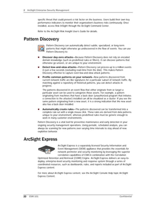 2 ArcSight Enterprise Security Management
22 ESM 101 Confidential
specific threat that could present a risk factor on the business. Users build their own key
performance indicators to monitor their organization’s business risks continuously. Once
installed, access Risk InSight through the ArcSight Command Center.
Refer to the ArcSight Risk Insight User’s Guide for details.
Pattern Discovery
Pattern Discovery can automatically detect subtle, specialized, or long-term
patterns that might otherwise go undiscovered in the flow of events. You can use
Pattern Discovery to:
 Discover day-zero attacks—Because Pattern Discovery does not rely on encoded
domain knowledge (such as predefined rules or filters), it can discover patterns that
otherwise go unseen, or are unique to your environment.
 Detect low-and-slow attacks—Pattern Discovery can process up to a million events
in just a few seconds (excluding read-time from the disk). This makes Pattern
Discovery effective to capture even low-and-slow attack patterns.
 Profile common patterns on your network—New patterns discovered from
current network traffic are like signatures for a particular subset of network traffic. By
matching against a repository of historical patterns, you can detect attacks in
progress.
The patterns discovered in an event flow that either originate from or target a
particular asset can be used to categorize those assets. For example, a pattern
originating from machines that have a back door (unauthorized program that initiates
a connection to the attacker) installed can all be visualized as a cluster. If you see the
same pattern originating from a new asset, it is a strong indication that the new asset
also has a back door installed.
 Automatically create rules—The patterns discovered can be transformed into a
complete rule set with a single mouse click. These rules are derived from data patterns
unique to your environment, whereas predefined rules must be generic enough to
work in many customer environments.
Pattern Discovery is a vital tool for preventive maintenance and early detection in your
ongoing security management operations. Using periodic, scheduled analysis, you can
always be scanning for new patterns over varying time intervals to stay ahead of new
exploitive behavior.
ArcSight Express
ArcSight Express is a separately licensed Security Information and
Event Management (SIEM) appliance that provides the essentials for
network perimeter and security monitoring by leveraging the superior
correlation capabilities of ESM in combination with the Correlation
Optimized Retention and Retrieval (CORR) Engine. ArcSight Express delivers an easy-to-
deploy, enterprise-level security monitoring and response system through a series of
coordinated resources, such as dashboards, rules, and reports included as part of ArcSight
Express content.
For more about ArcSight Express content, see the ArcSight Console Help topic ArcSight
Express Content.
 