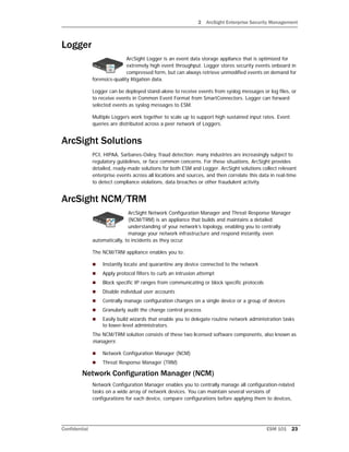2 ArcSight Enterprise Security Management
Confidential ESM 101 23
Logger
ArcSight Logger is an event data storage appliance that is optimized for
extremely high event throughput. Logger stores security events onboard in
compressed form, but can always retrieve unmodified events on demand for
forensics-quality litigation data.
Logger can be deployed stand-alone to receive events from syslog messages or log files, or
to receive events in Common Event Format from SmartConnectors. Logger can forward
selected events as syslog messages to ESM.
Multiple Loggers work together to scale up to support high sustained input rates. Event
queries are distributed across a peer network of Loggers.
ArcSight Solutions
PCI, HIPAA, Sarbanes-Oxley, fraud detection: many industries are increasingly subject to
regulatory guidelines, or face common concerns. For these situations, ArcSight provides
detailed, ready-made solutions for both ESM and Logger. ArcSight solutions collect relevant
enterprise events across all locations and sources, and then correlate this data in real-time
to detect compliance violations, data breaches or other fraudulent activity.
ArcSight NCM/TRM
ArcSight Network Configuration Manager and Threat Response Manager
(NCM/TRM) is an appliance that builds and maintains a detailed
understanding of your network’s topology, enabling you to centrally
manage your network infrastructure and respond instantly, even
automatically, to incidents as they occur.
The NCM/TRM appliance enables you to:
 Instantly locate and quarantine any device connected to the network
 Apply protocol filters to curb an intrusion attempt
 Block specific IP ranges from communicating or block specific protocols
 Disable individual user accounts
 Centrally manage configuration changes on a single device or a group of devices
 Granularly audit the change control process
 Easily build wizards that enable you to delegate routine network administration tasks
to lower-level administrators.
The NCM/TRM solution consists of these two licensed software components, also known as
managers:
 Network Configuration Manager (NCM)
 Threat Response Manager (TRM)
Network Configuration Manager (NCM)
Network Configuration Manager enables you to centrally manage all configuration-related
tasks on a wide array of network devices. You can maintain several versions of
configurations for each device, compare configurations before applying them to devices,
 
