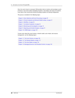 3 Life Cycle of an Event Through ESM
28 ESM 101 Confidential
Once the event stream is narrowed, ESM provides tools to monitor and investigate events
of interest, track and escalate developing situations, and analyze and report on incidents.
Event data is then stored and archived according to policies set during configuration.
This process is detailed in the following topics:
To learn more about the event schema, network model, actor model, and resource
management, see the following topics:
Chapter 4‚ Data Collection and Event Processing‚ on page 29
Chapter 5‚ Priority Evaluation and Network Model Lookup‚ on page 37
Chapter 6‚ Workflow‚ on page 45
Chapter 7‚ Correlation Evaluation‚ on page 53
Chapter 8‚ Monitoring and Investigation‚ on page 75
Chapter 9‚ Reporting and Incident Analysis‚ on page 91
Chapter 10‚ CORR-Engine‚ on page 101
Chapter 11‚ The Event Schema‚ on page 105
Chapter 12‚ The Network Model‚ on page 117
Chapter 13‚ The Actor Model‚ on page 143
Chapter 14‚ Managing Resources and Standard Content‚ on page 149
 