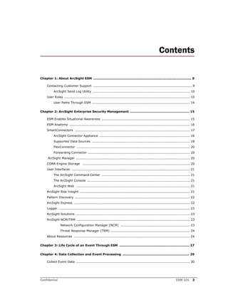 Confidential ESM 101 3
Contents
Chapter 1: About ArcSight ESM ........................................................................................... 9
Contacting Customer Support ........................................................................................... 9
ArcSight Send Log Utility .......................................................................................... 10
User Roles .................................................................................................................... 10
User Paths Through ESM .......................................................................................... 14
Chapter 2: ArcSight Enterprise Security Management ....................................................... 15
ESM Enables Situational Awareness ................................................................................. 15
ESM Anatomy ............................................................................................................... 16
SmartConnectors .......................................................................................................... 17
ArcSight Connector Appliance ................................................................................... 18
Supported Data Sources .......................................................................................... 18
FlexConnector ........................................................................................................ 20
Forwarding Connector .............................................................................................. 20
ArcSight Manager ......................................................................................................... 20
CORR-Engine Storage ................................................................................................... 20
User Interfaces ............................................................................................................. 21
The ArcSight Command Center ................................................................................. 21
The ArcSight Console ............................................................................................... 21
ArcSight Web ......................................................................................................... 21
ArcSight Risk Insight ..................................................................................................... 21
Pattern Discovery .......................................................................................................... 22
ArcSight Express ........................................................................................................... 22
Logger ......................................................................................................................... 23
ArcSight Solutions ......................................................................................................... 23
ArcSight NCM/TRM ........................................................................................................ 23
Network Configuration Manager (NCM) ................................................................ 23
Threat Response Manager (TRM) ......................................................................... 24
About Resources ........................................................................................................... 24
Chapter 3: Life Cycle of an Event Through ESM ................................................................. 27
Chapter 4: Data Collection and Event Processing .............................................................. 29
Collect Event Data ......................................................................................................... 30
 