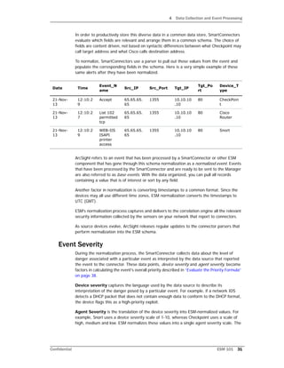 4 Data Collection and Event Processing
Confidential ESM 101 31
In order to productively store this diverse data in a common data store, SmartConnectors
evaluate which fields are relevant and arrange them in a common schema. The choice of
fields are content driven, not based on syntactic differences between what Checkpoint may
call target address and what Cisco calls destination address.
To normalize, SmartConnectors use a parser to pull out those values from the event and
populate the corresponding fields in the schema. Here is a very simple example of these
same alerts after they have been normalized.
ArcSight refers to an event that has been processed by a SmartConnector or other ESM
component that has gone through this schema normalization as a normalized event. Events
that have been processed by the SmartConnector and are ready to be sent to the Manager
are also referred to as base events. With the data organized, you can pull all records
containing a value that is of interest or sort by any field.
Another factor in normalization is converting timestamps to a common format. Since the
devices may all use different time zones, ESM normalization converts the timestamps to
UTC (GMT).
ESM's normalization process captures and delivers to the correlation engine all the relevant
security information collected by the sensors on your network that report to connectors.
As source devices evolve, ArcSight releases regular updates to the connector parsers that
perform normalization into the ESM schema.
Event Severity
During the normalization process, the SmartConnector collects data about the level of
danger associated with a particular event as interpreted by the data source that reported
the event to the connector. These data points, device severity and agent severity, become
factors in calculating the event's overall priority described in “Evaluate the Priority Formula”
on page 38.
Device severity captures the language used by the data source to describe its
interpretation of the danger posed by a particular event. For example, if a network IDS
detects a DHCP packet that does not contain enough data to conform to the DHCP format,
the device flags this as a high-priority exploit.
Agent Severity is the translation of the device severity into ESM-normalized values. For
example, Snort uses a device severity scale of 1-10, whereas Checkpoint uses a scale of
high, medium and low. ESM normalizes these values into a single agent severity scale. The
Date Time
Event_N
ame
Src_IP Src_Port Tgt_IP
Tgt_Po
rt
Device_T
ype
21-Nov-
13
12:10:2
9
Accept 65.65.65.
65
1355 10.10.10
.10
80 CheckPoin
t
21-Nov-
13
12:10:2
7
List 102
permitted
tcp
65.65.65.
65
1355 10.10.10
.10
80 Cisco
Router
21-Nov-
13
12:10:2
9
WEB-IIS
ISAPI
printer
access
65.65.65.
65
1355 10.10.10
.10
80 Snort
 