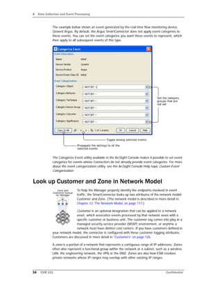 4 Data Collection and Event Processing
34 ESM 101 Confidential
The example below shows an event generated by the real-time flow monitoring device,
Qosient Argus. By default, the Argus SmartConnector does not apply event categories to
these events. You can set the event categories you want these events to represent, which
then apply to all subsequent events of this type.
The Categorize Event utility available in the ArcSight Console makes it possible to set event
categories for events whose Connectors do not already provide event categories. For more
about the event categorization utility, see the ArcSight Console Help topic Custom Event
Categorization.
Look up Customer and Zone in Network Model
To help the Manager properly identify the endpoints involved in event
traffic, the SmartConnector looks up two attributes of the network model:
Customer and Zone. (The network model is described in more detail in
Chapter 12‚ The Network Model‚ on page 117.)
Customer is an optional designation that can be applied to a network
asset, which associates events processed by that network asset with a
specific customer or business unit. The customer tag comes into play in a
managed security service provider (MSSP) environment, or anytime a
network must have distinct cost centers. If you have customers defined in
your network model, the connector is configured with these customer tagging attributes.
Customers are discussed in more detail in “Customers” on page 126.
A zone is a portion of a network that represents a contiguous range of IP addresses. Zones
often also represent a functional group within the network or a subnet, such as a wireless
LAN, the engineering network, the VPN or the DMZ. Zones are also how ESM resolves
private networks whose IP ranges may overlap with other existing IP ranges.
 