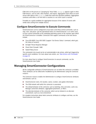 4 Data Collection and Event Processing
36 ESM 101 Confidential
ESM refers to this process as "grouping by" those fields. Group by appears again in other
ESM features, such as rules, data monitors, and reports. Aggregation starts when an event
arrives with values in the group by fields that match the specified conditions. Aggregation
continues until either a set time limit is reached or a set event count is reached.
Firewalls are a good candidate for aggregation because of the volume of events with
similar data coming from multiple devices.
Configure SmartConnector to Execute Commands
SmartConnectors can be configured to issue basic event flow-control commands, such as
stop, start, and pause; get the operational status of a SmartConnector; or in some cases,
to issue control commands to the underlying operating system of the machine upon which
the SmartConnector is installed. Connectors that support commands to the host device
include:
 Cisco IDS RDEP, Cisco IDS SDEE (support “Get Device Status” command, which gets
the status of sensors)
 ArcSight Threat Response Manager
 Check Point Firewall-1 SAM
 Solsoft Policy Server
The commands to be issued can be set automatically in rule actions, which get triggered by
specific event conditions. For more about rule actions, see “Rule Actions and Thresholds”
on page 59.
For more about how to configure SmartConnectors to execute commands, see the
SmartConnector User Guide.
Managing SmartConnector Configurations
All the configurable attributes of SmartConnectors are set when the connector is installed.
These attributes can be edited after installation by the Administrator using the Connector
resource.
The Connector resource enables the Administrator to configure SmartConnector attributes
and behavior, such as:
 SmartConnector name, ID, location, owner, creation, and update information
 The ESM network with which the connector is associated
 The default behavior of the connector, such as batching, time correction, cache size,
Manager connection attributes, aggregation parameters, or filters
 The alternate behavior of the connector, which can be initiated in an alternate
environment, such as a test environment
For complete instructions about what connector attributes to configure and how, see the
SmartConnector User Guide.
 