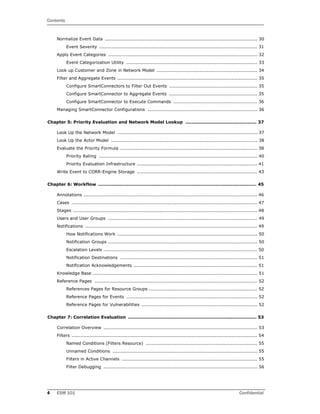 Contents
4 ESM 101 Confidential
Normalize Event Data .................................................................................................... 30
Event Severity ........................................................................................................ 31
Apply Event Categories .................................................................................................. 32
Event Categorization Utility ...................................................................................... 33
Look up Customer and Zone in Network Model .................................................................. 34
Filter and Aggregate Events ............................................................................................ 35
Configure SmartConnectors to Filter Out Events .......................................................... 35
Configure SmartConnector to Aggregate Events .......................................................... 35
Configure SmartConnector to Execute Commands ....................................................... 36
Managing SmartConnector Configurations ........................................................................ 36
Chapter 5: Priority Evaluation and Network Model Lookup ............................................... 37
Look Up the Network Model ............................................................................................ 37
Look Up the Actor Model ................................................................................................ 38
Evaluate the Priority Formula .......................................................................................... 38
Priority Rating ........................................................................................................ 40
Priority Evaluation Infrastructure ............................................................................... 41
Write Event to CORR-Engine Storage ............................................................................... 43
Chapter 6: Workflow ......................................................................................................... 45
Annotations .................................................................................................................. 46
Cases .......................................................................................................................... 47
Stages ......................................................................................................................... 48
Users and User Groups .................................................................................................. 49
Notifications ................................................................................................................. 49
How Notifications Work ............................................................................................ 50
Notification Groups .................................................................................................. 50
Escalation Levels ..................................................................................................... 50
Notification Destinations .......................................................................................... 51
Notification Acknowledgements ................................................................................. 51
Knowledge Base ............................................................................................................ 51
Reference Pages ........................................................................................................... 52
References Pages for Resource Groups ....................................................................... 52
Reference Pages for Events ...................................................................................... 52
Reference Pages for Vulnerabilities ............................................................................ 52
Chapter 7: Correlation Evaluation ..................................................................................... 53
Correlation Overview ..................................................................................................... 53
Filters .......................................................................................................................... 54
Named Conditions (Filters Resource) ......................................................................... 55
Unnamed Conditions ............................................................................................... 55
Filters in Active Channels ......................................................................................... 55
Filter Debugging ..................................................................................................... 56
 
