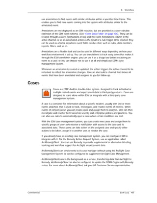 6 Workflow
Confidential ESM 101 47
use annotations to find events with similar attributes within a specified time frame. This
enables you to find new events coming into the system with attributes similar to the
annotated event.
Annotations are not displayed as an ESM resource, but are provided as a user-editable
extension of the ESM event schema. (See “Event Data Fields” on page 105). They can be
created through a user's notifications in-box and the Event Annotations column in the
active channel, or as an automated action as the result of a rule trigger. Once created, they
can be used as a factor anywhere event fields can be cited, such as rules, data monitors,
reports, filters, and so on.
Annotations are a flexible tool and can be used in different ways depending on how your
workflow environment is set up. You can use annotations to track every event that makes it
through the ESM correlation engine; you can use it as a triage tool before escalating an
event to a case; or you can choose not to use it at all and simply use ESM's case
management system.
Whenever an annotation is created or updated, the action triggers the active channel to be
refreshed to reflect the annotation changes. You can also build a channel that shows all
events that have been annotated and assigned to you for follow up.
Cases
Cases are ESM's built-in trouble-ticket system, designed to track individual or
multiple related events and export event data to third-party products. Cases are
designed to stand alone within ESM or integrate with a third-party case
management system.
A case is a container for information about a specific incident, usually with one or more
events attached, that is used to track, investigate, and resolve events of interest. When
events of concern occur, you can create cases and assign them to analysts, who can then
investigate and resolve them based on severity and enterprise policies and practices. You
can also use rules to automatically open a case when certain conditions are met.
With the ESM case management system, you can create new cases and assign them to
specific groups of users who receive a notification with access to the case and its
associated data. Those users can take action on the assigned case and specify other
actions to be taken, assign it to another user, or resolve the case.
If you already have an existing case management system, you can configure ESM to
integrate with it. For the Remedy Action Request System, use an application called
ArcRemedyClient. You can use Remedy to provide supplemental or alternative ticketing,
tracking and workflow support for ArcSight security event data.
ArcRemedyClient can send events to its case manager without using the ArcSight Case
Management System, or can be configured to supplement ArcSight Case Management.
ArcRemedyClient runs in the background as a service, transferring data from ArcSight to
Remedy. ArcRemedyClient can also be configured to update the CORR-Engine with Remedy
status. For more about ArcRemedyClient, ask your HP Customer Service representative.
 
