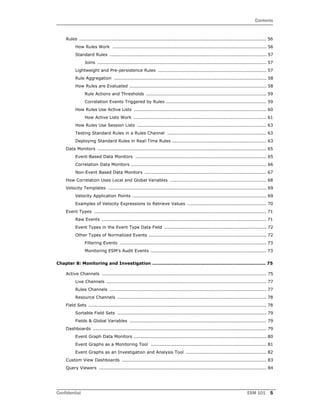 Contents
Confidential ESM 101 5
Rules ........................................................................................................................... 56
How Rules Work ..................................................................................................... 56
Standard Rules ....................................................................................................... 57
Joins ............................................................................................................... 57
Lightweight and Pre-persistence Rules ....................................................................... 57
Rule Aggregation .................................................................................................... 58
How Rules are Evaluated .......................................................................................... 58
Rule Actions and Thresholds ............................................................................... 59
Correlation Events Triggered by Rules .................................................................. 59
How Rules Use Active Lists ....................................................................................... 60
How Active Lists Work ....................................................................................... 61
How Rules Use Session Lists ..................................................................................... 63
Testing Standard Rules in a Rules Channel ................................................................. 63
Deploying Standard Rules in Real-Time Rules .............................................................. 63
Data Monitors ............................................................................................................... 65
Event-Based Data Monitors ...................................................................................... 65
Correlation Data Monitors ......................................................................................... 66
Non-Event Based Data Monitors ................................................................................ 67
How Correlation Uses Local and Global Variables ............................................................... 68
Velocity Templates ........................................................................................................ 69
Velocity Application Points ........................................................................................ 69
Examples of Velocity Expressions to Retrieve Values .................................................... 70
Event Types ................................................................................................................. 71
Raw Events ............................................................................................................ 71
Event Types in the Event Type Data Field ................................................................... 72
Other Types of Normalized Events ............................................................................. 72
Filtering Events ................................................................................................ 73
Monitoring ESM’s Audit Events ............................................................................ 73
Chapter 8: Monitoring and Investigation ........................................................................... 75
Active Channels ............................................................................................................ 75
Live Channels ......................................................................................................... 77
Rules Channels ....................................................................................................... 77
Resource Channels .................................................................................................. 78
Field Sets ..................................................................................................................... 78
Sortable Field Sets .................................................................................................. 79
Fields & Global Variables .......................................................................................... 79
Dashboards .................................................................................................................. 79
Event Graph Data Monitors ....................................................................................... 80
Event Graphs as a Monitoring Tool ............................................................................ 81
Event Graphs as an Investigation and Analysis Tool ..................................................... 82
Custom View Dashboards ............................................................................................... 83
Query Viewers .............................................................................................................. 84
 