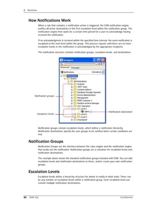 6 Workflow
50 ESM 101 Confidential
How Notifications Work
When a rule that contains a notification action is triggered, the ESM notification engine
notifies all active destinations in the first escalation level within the notification group. The
notification engine then waits for a certain time period for a user to acknowledge having
received the notification.
If no acknowledgment is received within the specified time interval, the same notification is
escalated to the next level within the group. This process repeats until there are no more
escalation levels or the notification is acknowledged by the appropriate recipients.
The notification structure contains notification groups, escalation levels, and destinations.
Notification groups contain escalation levels, which define a notification hierarchy.
Notification destinations specify the user groups to be notified when certain conditions are
met.
Notification Groups
Notification Groups are the interface between the rules engine and the notification engine
that sends out the notification. Notification groups are a container for escalation levels and
notification destinations.
The example above shows the standard notification groups included with ESM. You can add
escalation levels and notification destinations to these, and/or create your own notification
groups.
Escalation Levels
Escalation levels define a hierarchy structure for whom to notify in what order. There can
be any number of escalation levels within a notification group. Each escalation level can
contain multiple notification destinations.
 
