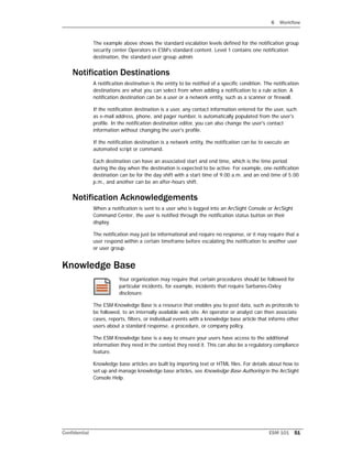 6 Workflow
Confidential ESM 101 51
The example above shows the standard escalation levels defined for the notification group
security center Operators in ESM's standard content. Level 1 contains one notification
destination, the standard user group admin.
Notification Destinations
A notification destination is the entity to be notified of a specific condition. The notification
destinations are what you can select from when adding a notification to a rule action. A
notification destination can be a user or a network entity, such as a scanner or firewall.
If the notification destination is a user, any contact information entered for the user, such
as e-mail address, phone, and pager number, is automatically populated from the user's
profile. In the notification destination editor, you can also change the user's contact
information without changing the user's profile.
If the notification destination is a network entity, the notification can be to execute an
automated script or command.
Each destination can have an associated start and end time, which is the time period
during the day when the destination is expected to be active. For example, one notification
destination can be for the day shift with a start time of 9:00 a.m. and an end time of 5:00
p.m., and another can be an after-hours shift.
Notification Acknowledgements
When a notification is sent to a user who is logged into an ArcSight Console or ArcSight
Command Center, the user is notified through the notification status button on their
display.
The notification may just be informational and require no response, or it may require that a
user respond within a certain timeframe before escalating the notification to another user
or user group.
Knowledge Base
Your organization may require that certain procedures should be followed for
particular incidents, for example, incidents that require Sarbanes-Oxley
disclosure.
The ESM Knowledge Base is a resource that enables you to post data, such as protocols to
be followed, to an internally available web site. An operator or analyst can then associate
cases, reports, filters, or individual events with a knowledge base article that informs other
users about a standard response, a procedure, or company policy.
The ESM Knowledge base is a way to ensure your users have access to the additional
information they need in the context they need it. This can also be a regulatory compliance
feature.
Knowledge base articles are built by importing text or HTML files. For details about how to
set up and manage knowledge base articles, see Knowledge Base Authoring in the ArcSight
Console Help.
 
