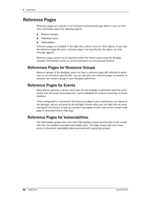 6 Workflow
52 ESM 101 Confidential
Reference Pages
Reference pages are a pointer to an internal or external web page where a user can find
more information about the following objects:
 Resource groups
 Individual events
 Vulnerabilities
Reference pages are available in the right-click context menu for these objects. If you click
the Reference page link and a reference page is not specified for the object, an error
message appears.
Reference page content can be launched within the Viewer panel using the ArcSight
Console's internal web server, or can be launched in an external web browser.
References Pages for Resource Groups
Resource groups in the Navigator panel can have a reference page URL attached to point
users to an internal or external URL. You can add your own reference pages, as needed, to
annotate the resource groups in your Navigator panel tree.
Reference Pages for Events
Many devices generate a device event class ID and template to determine what the event
means from the device that produced it, such as Windows NT common event log, or Oracle
database.
These configurations, if present for the devices installed in your environment, are stored on
the Manager, and are accessed by the ArcSight Console when you can right-click an event
and launch the browser to look up a vendor's description of that event on the vendor's web
page or associated device Help page.
Reference Pages for Vulnerabilities
The Vulnerability groups that come with ESM standard content provide links to the vendor
web sites that publish associated vulnerability data. This helps ensure that users have
access to the latest vulnerability data associated with a particular product.
 