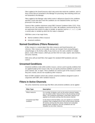 7 Correlation Evaluation
Confidential ESM 101 55
Filters applied at the SmartConnector select only events that match the conditions, and it is
these events that are forwarded to the Manager for processing. Non-matching events are
not forwarded to the Manager.
Filters applied at the Manager select which events it will process based on the conditions
specified. Events that don't meet the conditions are not evaluated further, but they are
preserved in the data store.
Construct filter condition statements using ESM's Common Conditions Editor (CCE). If the
criteria are met, the evaluation returns true or false. All conditions constructed by the CCE
are expressions that consist of a value or variable, an operator (such as not, and, or), and
a second value or variable by which the first value is evaluated.
ESM filters come in two major forms:
 Named conditions (Filters resource)
 Unnamed conditions
Named Conditions (Filters Resource)
A filter resource is a named object that other resources and SmartConnectors can
reference. Filter resources are reusable, and you can transport them among Managers
using Packages or the Archive utility. If you need to use the same condition in multiple
places, create a filter resource, which you can then refer to in rules, reports, data monitors,
and active channels.
ESM comes with pre-built filters that support the standard ESM foundations and core
content.
Unnamed Conditions
Unnamed conditions reside within another resource, and are used to specify conditions that
are applied locally by that resource only. You can specify unnamed conditions as part of an
active channel, rule, or report. These conditions are saved as part of the resource in which
they were created, and are not reusable by other resources.
Much of ESM's standard content also contains unnamed conditions designed to work in
conjunction with ESM's other standard resources.
Filters in Active Channels
The active channel has several ways that filters and unnamed conditions can be applied:
Filter Type Description
Filters resource In a number of places, such as the active channel header,
you can select a filter resource from a list of existing named
filters. The conditions expressed in that filter resource are
applied to all events coming into this active channel.
Unnamed local filter
condition
In the Active Channel Editor, you can specify an unnamed
condition that is applied only to the current active channel.
All events coming into the active channel are evaluated
against these conditions, but the conditions are not
reusable by any other resource.
 