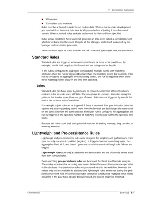 7 Correlation Evaluation
Confidential ESM 101 57
 Other rules
 Correlation data monitors
Rules must be activated in order to run on live data. When a rule is under development,
you can test it on historical data on a local system before activating it on a live event
stream. When activated, rules evaluate each event for the conditions specified.
Rules whose conditions have been met generate an ESM event called a correlation event,
which is fed back into the event life cycle at the Manager, and is itself evaluated by the
Manager and correlation processes.
There are three types of rules available in ESM: standard, lightweight, and pre-persistence.
Standard Rules
Standard rules are triggered when events match one or more set of conditions, for
example, events that target a critical asset and are categorized as hostile.
If the rule is configured to aggregate (consolidate) multiple events with matching
attributes, then the rule is triggered by more than one matching event. For example, if the
rule is configured to aggregate three matching events, the rule is triggered when those
three matching events occur in the time limit specified.
Joins
Standard rules can have joins. A join means to connect events from different network
nodes in order to understand attributes they may have in common. Join rules recognize
patterns that involve more than one type of event. Join rules are triggered by events that
match two or more sets of conditions.
For example, a join rule can be triggered if there is an event from your intrusion detection
system and a corresponding permit event from the firewall, and both target the same asset
on the same port from the same attacker. If the join rule is configured for aggregation, the
rule is triggered if the specified number of matching events occur within the specified time
frame.
Because join rules count and track potential matches in working memory, they can also be
memory-intensive.
Lightweight and Pre-persistence Rules
Lightweight and pre-persistence rules were designed for simplicity and performance. Each
type has only one event condition (no joins), is triggered on every matching event, has
aggregation fixed at 1, and doesn’t generate correlation events although rule failures are
logged.
Lightweight rules can only act on active and session lists and are processed earlier in the
flow than standard rules.
Event-enriching pre-persistence rules are best used for threat level formula analysis.
These rules set values for incoming base events before the events themselves are persisted
in the database. Pre-persistence rules are processed early in the workflow, however, the
values they set are available to standard and lightweight rules, which run during the post-
persistence event flow. Pre-persistence rules cannot be scheduled or replayed, since events
occurring in the past have already been persisted and can no longer be modified.
 