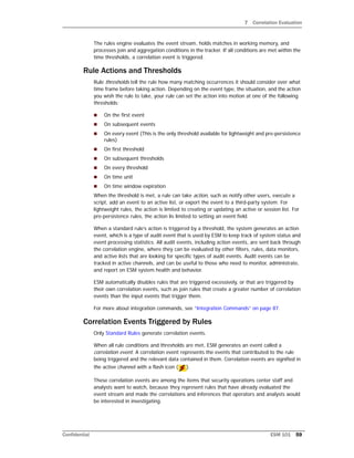 7 Correlation Evaluation
Confidential ESM 101 59
The rules engine evaluates the event stream, holds matches in working memory, and
processes join and aggregation conditions in the tracker. If all conditions are met within the
time thresholds, a correlation event is triggered.
Rule Actions and Thresholds
Rule thresholds tell the rule how many matching occurrences it should consider over what
time frame before taking action. Depending on the event type, the situation, and the action
you wish the rule to take, your rule can set the action into motion at one of the following
thresholds:
 On the first event
 On subsequent events
 On every event (This is the only threshold available for lightweight and pre-persistence
rules)
 On first threshold
 On subsequent thresholds
 On every threshold
 On time unit
 On time window expiration
When the threshold is met, a rule can take action, such as notify other users, execute a
script, add an event to an active list, or export the event to a third-party system. For
lightweight rules, the action is limited to creating or updating an active or session list. For
pre-persistence rules, the action lis limited to setting an event field.
When a standard rule’s action is triggered by a threshold, the system generates an action
event, which is a type of audit event that is used by ESM to keep track of system status and
event processing statistics. All audit events, including action events, are sent back through
the correlation engine, where they can be evaluated by other filters, rules, data monitors,
and active lists that are looking for specific types of audit events. Audit events can be
tracked in active channels, and can be useful to those who need to monitor, administrate,
and report on ESM system health and behavior.
ESM automatically disables rules that are triggered excessively, or that are triggered by
their own correlation events, such as join rules that create a greater number of correlation
events than the input events that trigger them.
For more about integration commands, see “Integration Commands” on page 87.
Correlation Events Triggered by Rules
Only Standard Rules generate correlation events.
When all rule conditions and thresholds are met, ESM generates an event called a
correlation event. A correlation event represents the events that contributed to the rule
being triggered and the relevant data contained in them. Correlation events are signified in
the active channel with a flash icon ( ).
These correlation events are among the items that security operations center staff and
analysts want to watch, because they represent rules that have already evaluated the
event stream and made the correlations and inferences that operators and analysts would
be interested in investigating.
 