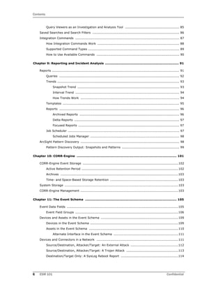 Contents
6 ESM 101 Confidential
Query Viewers as an Investigation and Analysis Tool ................................................... 85
Saved Searches and Search Filters .................................................................................. 86
Integration Commands .................................................................................................. 87
How Integration Commands Work ............................................................................. 88
Supported Command Types ...................................................................................... 89
How to Use Available Commands .............................................................................. 90
Chapter 9: Reporting and Incident Analysis ...................................................................... 91
Reports ........................................................................................................................ 91
Queries ................................................................................................................. 92
Trends ................................................................................................................... 93
Snapshot Trend ................................................................................................ 93
Interval Trend .................................................................................................. 94
How Trends Work ............................................................................................. 94
Templates .............................................................................................................. 95
Reports ................................................................................................................. 96
Archived Reports .............................................................................................. 96
Delta Reports ................................................................................................... 97
Focused Reports ............................................................................................... 97
Job Scheduler ......................................................................................................... 97
Scheduled Jobs Manager .................................................................................... 98
ArcSight Pattern Discovery ............................................................................................. 98
Pattern Discovery Output: Snapshots and Patterns ...................................................... 99
Chapter 10: CORR-Engine ............................................................................................... 101
CORR-Engine Event Storage ..........................................................................................102
Active Retention Period ...........................................................................................102
Archives ...............................................................................................................103
Time- and Space-Based Storage Retention ................................................................103
System Storage ...........................................................................................................103
CORR-Engine Management ............................................................................................103
Chapter 11: The Event Schema ....................................................................................... 105
Event Data Fields .........................................................................................................105
Event Field Groups .................................................................................................106
Devices and Assets in the Event Schema .........................................................................109
Devices in the Event Schema ...................................................................................109
Assets in the Event Schema ....................................................................................110
Alternate Interface in the Event Schema .............................................................111
Devices and Connectors in a Network .............................................................................111
Source/Destination, Attacker/Target: An External Attack .............................................112
Source/Destination, Attacker/Target: A Trojan Attack .................................................113
Destination/Target Only: A SysLog Reboot Report ......................................................114
 