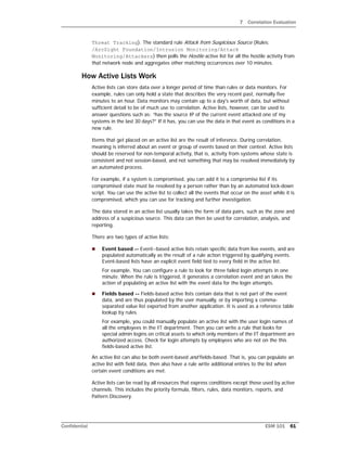 7 Correlation Evaluation
Confidential ESM 101 61
Threat Tracking). The standard rule Attack from Suspicious Source (Rules:
/ArcSight Foundation/Intrusion Monitoring/Attack
Monitoring/Attackers) then polls the Hostile active list for all the hostile activity from
that network node and aggregates other matching occurrences over 10 minutes.
How Active Lists Work
Active lists can store data over a longer period of time than rules or data monitors. For
example, rules can only hold a state that describes the very recent past, normally five
minutes to an hour. Data monitors may contain up to a day's worth of data, but without
sufficient detail to be of much use to correlation. Active lists, however, can be used to
answer questions such as: “has the source IP of the current event attacked one of my
systems in the last 30 days?” If it has, you can use the data in that event as conditions in a
new rule.
Items that get placed on an active list are the result of inference. During correlation,
meaning is inferred about an event or group of events based on their context. Active lists
should be reserved for non-temporal activity, that is, activity from systems whose state is
consistent and not session-based, and not something that may be resolved immediately by
an automated process.
For example, if a system is compromised, you can add it to a compromise list if its
compromised state must be resolved by a person rather than by an automated lock-down
script. You can use the active list to collect all the events that occur on the asset while it is
compromised, which you can use for tracking and further investigation.
The data stored in an active list usually takes the form of data pairs, such as the zone and
address of a suspicious source. This data can then be used for correlation, analysis, and
reporting.
There are two types of active lists:
 Event based -- Event--based active lists retain specific data from live events, and are
populated automatically as the result of a rule action triggered by qualifying events.
Event-based lists have an explicit event field tied to every field in the active list.
For example, You can configure a rule to look for three failed login attempts in one
minute. When the rule is triggered, it generates a correlation event and an takes the
action of populating an active list with the event data for the login attempts.
 Fields based -- Fields-based active lists contain data that is not part of the event
data, and are thus populated by the user manually, or by importing a comma-
separated value list exported from another application. It is used as a reference table
lookup by rules.
For example, you could manually populate an active list with the user login names of
all the employees in the IT department. Then you can write a rule that looks for
special admin logins on critical assets to which only members of the IT department are
authorized access. Check for login attempts by employees who are not on the this
fields-based active list.
An active list can also be both event-based and fields-based. That is, you can populate an
active list with field data, then also have a rule write additional entries to the list when
certain event conditions are met.
Active lists can be read by all resources that express conditions except those used by active
channels. This includes the priority formula, filters, rules, data monitors, reports, and
Pattern Discovery.
 