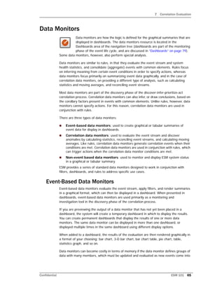 7 Correlation Evaluation
Confidential ESM 101 65
Data Monitors
Data monitors are how the logic is defined for the graphical summaries that are
displayed in dashboards. The data monitors resource is located in the
Dashboards area of the navigation tree (dashboards are part of the monitoring
phase of the event life cycle, and are discussed in “Dashboards” on page 79).
Some data monitors, however, also perform special analysis.
Data monitors are similar to rules, in that they evaluate the event stream and system
health statistics, and consolidate (aggregate) events with common elements. Rules focus
on inferring meaning from certain event conditions in order to specify actions, whereas
data monitors focus primarily on summarizing event data graphically, and in the case of
correlation data monitors, on providing a different type of analysis, such as calculating
statistics and moving averages, and reconciling event streams.
Most data monitors are part of the discovery phase of the discover-infer-prioritize-act
correlation process. Correlation data monitors can also infer, or draw conclusions, based on
the corollary factors present in events with common elements. Unlike rules, however, data
monitors cannot specify actions. For this reason, correlation data monitors are used in
conjunction with rules.
There are three types of data monitors:
 Event-based data monitors: used to create graphical or tabular summaries of
event data for display in dashboards.
 Correlation data monitors: used to evaluate the event stream and discover
anomalies by calculating statistics, reconciling event streams, and calculating moving
averages. Like rules, correlation data monitors generate correlation events when their
conditions are met. Correlation data monitors are used in conjunction with rules, which
can trigger actions when the correlation data monitor conditions are met.
 Non-event based data monitors: used to monitor and display ESM system status
in a graphical or tabular summary.
ESM provides a series of standard data monitors designed to work in conjunction with
filters, dashboards, and rules to address specific use cases.
Event-Based Data Monitors
Event-based data monitors evaluate the event stream, apply filters, and render summaries
in a graphical format, which can then be displayed in a dashboard. When presented in
dashboards, event-based data monitors are used primarily as a monitoring and
investigation tool in the discovery phase of the correlation process.
If you are previewing the output of a data monitor that has not yet been placed in a
dashboard, the system will create a temporary dashboard in which to display the results.
You can create permanent dashboards that display the results of one or more data
monitors. The same data monitor can be displayed in more than one dashboard, or
displayed multiple times in the same dashboard using different display options.
When added to a dashboard, the results of the evaluation are then rendered graphically in
a format of your choosing: bar chart, 3-D bar chart, bar chart table, pie chart, table,
statistics graph, and so on.
Data monitors can become costly in terms of memory if the data monitor defines groups of
data with many members, which must be updated and evaluated as new events come into
 