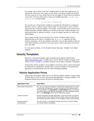 7 Correlation Evaluation
Confidential ESM 101 69
For example, you can write a rule that is triggered when an after-hours login occurs. To
calculate the “after hours” time range, you can define a timestamp variable that extracts
the hour of day out of a time stamp, then set the rule trigger on events that occur between
x and y time. The time stamp value is made up of multiple data points: dd mmm yyyy
hh:mm:ms UTC, as shown below:
21 Jun 2013 17:28:02 PDT
You can also use a string function variable to re-arrange the information in a compound
data field, such as a uniform resource locator (URI), in a format that is easier to read in
reports and other monitoring displays. For example, a location URI may be constructed as
USA/CA/Cupertino. Variables enable you to reconstruct the order of these elements, and
specify punctuation or spacing in between, so you can display Cupertino CA, USA in your
output display.
Once created, variables can be selected in the Common Conditions Editor (CCE) as
additional fields on the Filters or Conditions tabs, as Group By arguments for data
monitors and queries, and in rule conditions and actions. You can add variables to field sets
in the Field Set Editor to extend the event and resource schema with values derived from
other data fields.
For more about variables, see the ArcSight Console Help topics “Variables” and “Global
Variables.”
Velocity Templates
Velocity is a Java-based template engine developed by the Apache Velocity Project
(http://velocity.apache.org/). It enables you to use the Velocity Template Language (VTL)
scripts to insert a variable in a condition instead of a literal value to populate a string field.
Stated briefly, Velocity templates can be applied in most places where a literal string might
be enhanced by a conditional or variable string. Common examples are formatting time
expressions or condensing fine units into more meaningful groupings.
Velocity Application Points
ESM provides several places where you can use Velocity template variables as input instead
of literal values to make an action more universally applicable to changing conditions. The
designated Velocity access points into ESM are described below.
Application Point Description
Rules Action Parameters You can use Velocity templates in Add Action dialog boxes to create
or edit fired-rule behavior. You get to these from the Actions tab or
the Rules Editor. The Command and Parameters fields for Execute
Command actions are Velocity candidates, as is the message-subject
text in the Message field of Send Notification actions.
Custom Columns Velocity templates are also applicable in the Cell Format and ToolTip
Format panels of the Custom Columns Editor, which are described in
the Monitoring Events chapter in the ArcSight Console User’s Guide.
SmartConnector
Configuration
The URI strings in the Default Content tab of the Connector Editor
can accept Velocity templates.
 