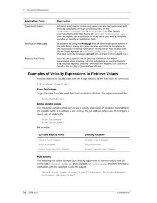 7 Correlation Evaluation
70 ESM 101 Confidential
Examples of Velocity Expressions to Retrieve Values
Velocity expressions usually begin with the $ sign followed by the field name in camel case:
$<fieldNameInCamelCase>
Event field values
To get the value from the event field such as Attacker Address, the expression would be
$attackerAddress
Global variable values
The following examples show ways to use a velocity expression on variables, depending on
the variable name. If it contains a dot, remove the dot and use camel case. If it contains a
space, use an underscore:
$<VariableName>
$<variable_Name>
For example:
Rule actions
The following rule action example uses velocity expressions to retrieve values from an
event field, Attacker Address, and a variable, dhcp.Hostname, and then send out a
notification with the specified text in the subject:
“Brute force login attempt from IP Address: $attackerAddress
Hostname: $dhcpHostname”
Case Audit Events ArcSight audit events concerning cases can also be customized with
Velocity templates, through properties files. In the
case.default.properties or case.properties files (which
overrides the former file), found at $ARCSIGHT_HOME/config/audit,
you can replace the expression in a key-value pair with a template
variable or specify an additional field.
Notification Messages In addition to using the Message field of Send Notification actions in
the Add Action dialog box, you can also add Velocity templates to
the destination-oriented notification configuration files located with
the ArcSight Manager at $ARCSIGHT_HOME/config/notification.
This text controls message content (in contrast to the subject line).
Reports Text Fields You can use a specific set of Velocity references for Report
parameters when creating, editing, scheduling or running Reports
and Focused Reports. Velocity references for Reports are covered in
detail in the ArcSight Console User’s Guide.
Variable display name Velocity notation
Credit Card Number $Credit_Card_Number
dhcp.Hostname $dhcpHostname
Login User.Account Number $Login_UserAccount_Number
Application Point Description
 