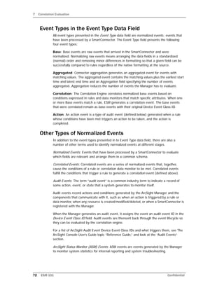 7 Correlation Evaluation
72 ESM 101 Confidential
Event Types in the Event Type Data Field
All event types presented in the Event Type data field are normalized events: events that
have been processed by a SmartConnector. The Event Type field presents the following
four event types:
Base: Base events are raw events that arrived in the SmartConnector and were
normalized. Normalizing raw events means arranging the data fields in a standardized
(normal) order and removing minor differences in formatting so that a given field can be
successfully compared to rules regardless of the native formatting at the source.
Aggregated: Connector aggregation generates an aggregated event for events with
matching values. The aggregated event contains the matching values plus the earliest start
time and latest end time and an Aggregation field specifying the number of events
aggregated. Aggregation reduces the number of events the Manager has to evaluate.
Correlation: The Correlation Engine correlates normalized base events based on
conditions expressed in rules and data monitors that match specific attributes. When one
or more Base events match a rule, ESM generates a correlation event. The base events
that were correlated remain as base events with their original Device Event Class ID.
Action: An action event is a type of audit event (defined below) generated when a rule
whose conditions have been met triggers an action to be taken, and the action is
completed.
Other Types of Normalized Events
In addition to the event types presented in te Event Type data field, there are also a
number of other terms used to identify normalized events at different stages.
Normalized Events: Events that have been processed by a SmartConnector to evaluate
which fields are relevant and arrange them in a common schema.
Correlated Events: Correlated events are a series of normalized events that, together,
cause the conditions of a rule or correlation data monitor to be met. Correlated events
fulfill the conditions that trigger a rule to generate a correlation event (defined above).
Audit Events: The term “audit event” is a common industry term to indicate a record of
some action, event, or state that a system generates to monitor itself.
Audit events record actions and conditions generated by the ArcSight Manager and the
components that communicate with it, such as when an action is triggered by a rule or
data monitor, when any resource is created/modified/deleted, or when a SmartConnector is
registered with the Manager.
When the Manager generates an audit event, it assigns the event an audit event ID in the
Device Event Class ID field. Audit events are thensent back through the event lifecycle so
they can be evaluated by the correlation engine.
For a list of ArcSight Audit Event Device Event Class IDs and what triggers them, see The
ArcSight Console User’s Guide topic “Reference Guide,” and look at the “Audit Events”
section.
ArcSight Status Monitor (ASM) Events: ASM events are events generated by the Manager
to monitor system statistics for internal reporting and system troubleshooting.
 