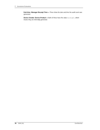 7 Correlation Evaluation
74 ESM 101 Confidential
End-time, Manager Receipt Time — These show the date and time the audit event was
generated.
Device Vendor, Device Product — Both of these have the value ArcSight, which
means they are internally generated.
 