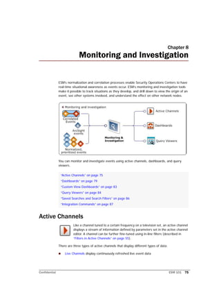Confidential ESM 101 75
Chapter 8
Monitoring and Investigation
ESM’s normalization and correlation processes enable Security Operations Centers to have
real-time situational awareness as events occur. ESM’s monitoring and investigation tools
make it possible to track situations as they develop, and drill down to view the origin of an
event, see other systems involved, and understand the effect on other network nodes.
You can monitor and investigate events using active channels, dashboards, and query
viewers.
Active Channels
Like a channel tuned to a certain frequency on a television set, an active channel
displays a stream of information defined by parameters set in the active channel
editor. A channel can be further fine-tuned using in-line filters (described in
“Filters in Active Channels” on page 55).
There are three types of active channels that display different types of data:
 Live Channels display continuously refreshed live event data
“Active Channels” on page 75
“Dashboards” on page 79
“Custom View Dashboards” on page 83
“Query Viewers” on page 84
“Saved Searches and Search Filters” on page 86
“Integration Commands” on page 87
 